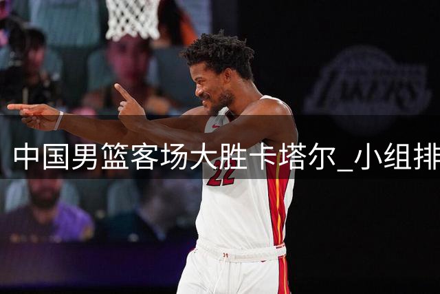 中国男篮客场大胜卡塔尔 小组排名攀升准备关键战役